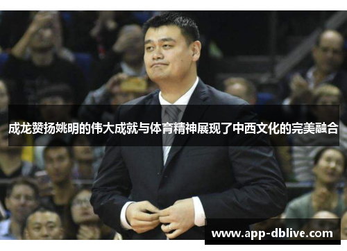 成龙赞扬姚明的伟大成就与体育精神展现了中西文化的完美融合