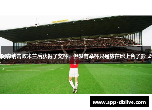 阿森纳击败米兰后获得了奖杯，但没有举杯只是放在地上合了影_2